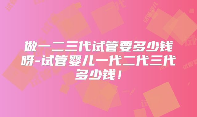 做一二三代试管要多少钱呀-试管婴儿一代二代三代多少钱！