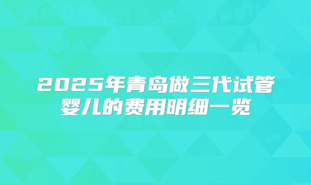 2025年青岛做三代试管婴儿的费用明细一览