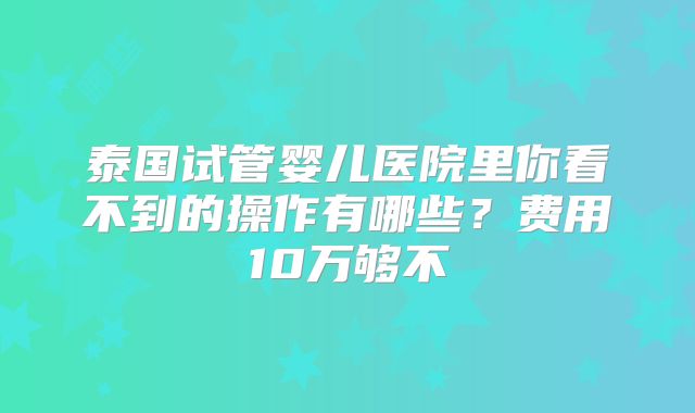 泰国试管婴儿医院里你看不到的操作有哪些？费用10万够不
