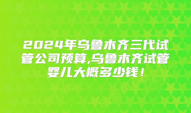 2024年乌鲁木齐三代试管公司预算,乌鲁木齐试管婴儿大概多少钱！