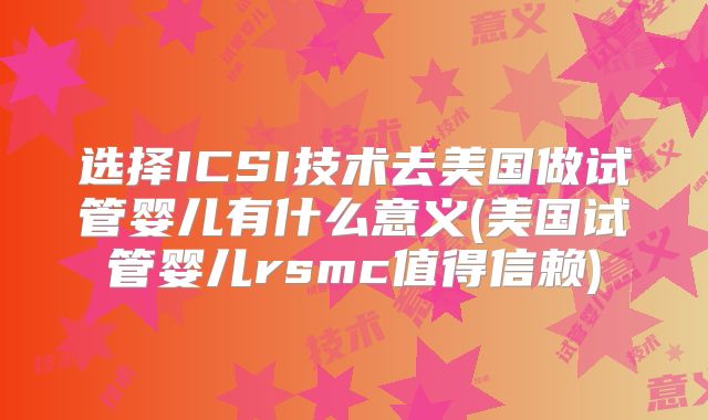 选择ICSI技术去美国做试管婴儿有什么意义(美国试管婴儿rsmc值得信赖)