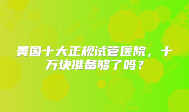 美国十大正规试管医院,十万块准备够了吗?