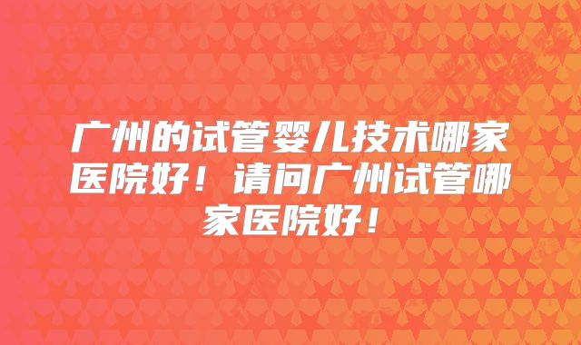 广州的试管婴儿技术哪家医院好！请问广州试管哪家医院好！