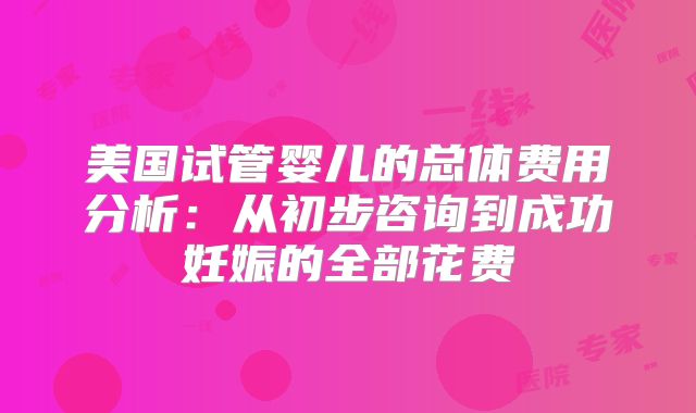美国试管婴儿的总体费用分析：从初步咨询到成功妊娠的全部花费