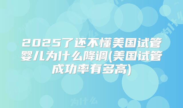 2025了还不懂美国试管婴儿为什么降调(美国试管成功率有多高)