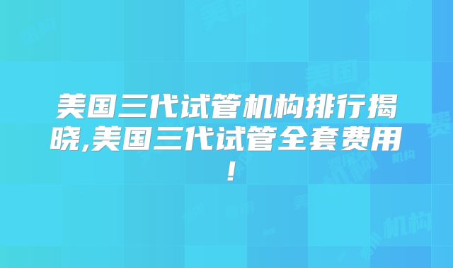 美国三代试管机构排行揭晓,美国三代试管全套费用！