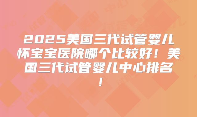 2025美国三代试管婴儿怀宝宝医院哪个比较好!美国三代试管婴儿中心排名!