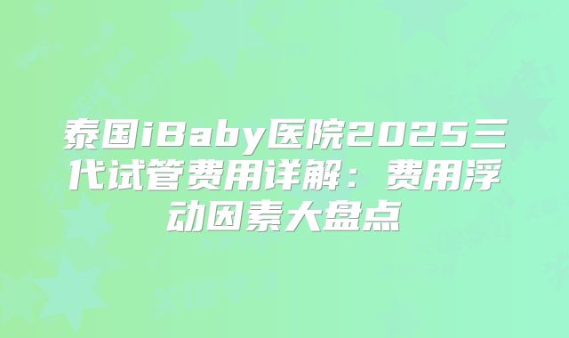 泰国iBaby医院2025三代试管费用详解：费用浮动因素大盘点