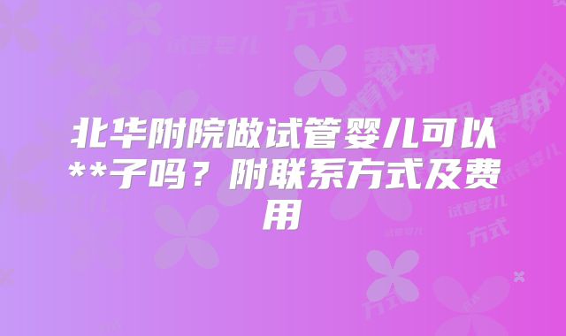 北华附院做试管婴儿可以**子吗？附联系方式及费用