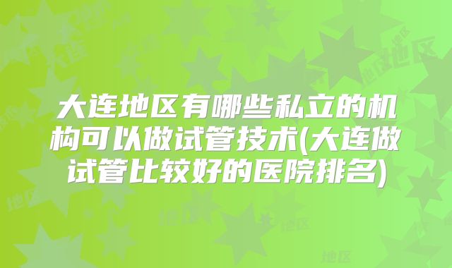 大连地区有哪些私立的机构可以做试管技术(大连做试管比较好的医院排名)