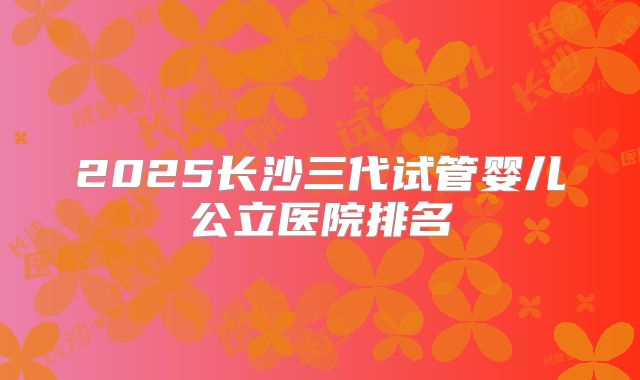 2025长沙三代试管婴儿公立医院排名