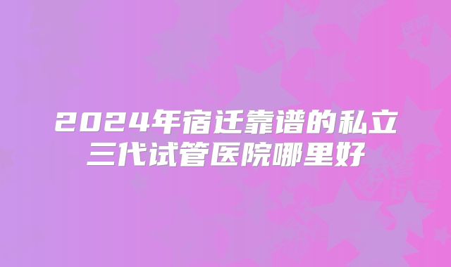 2024年宿迁靠谱的私立三代试管医院哪里好