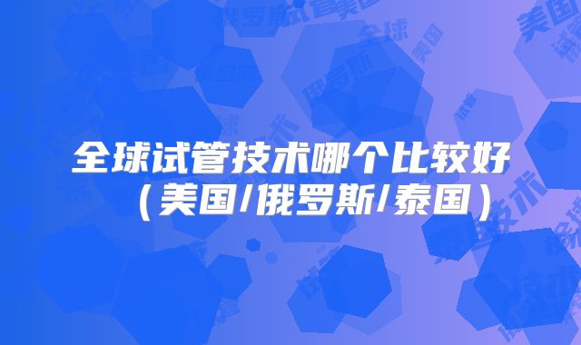 全球试管技术哪个比较好（美国/俄罗斯/泰国）