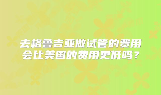 去格鲁吉亚做试管的费用会比美国的费用更低吗？