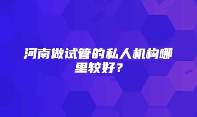 河南做试管的私人机构哪里较好？