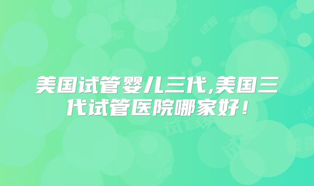 美国试管婴儿三代,美国三代试管医院哪家好!