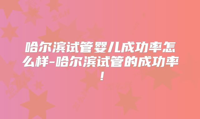 哈尔滨试管婴儿成功率怎么样-哈尔滨试管的成功率！