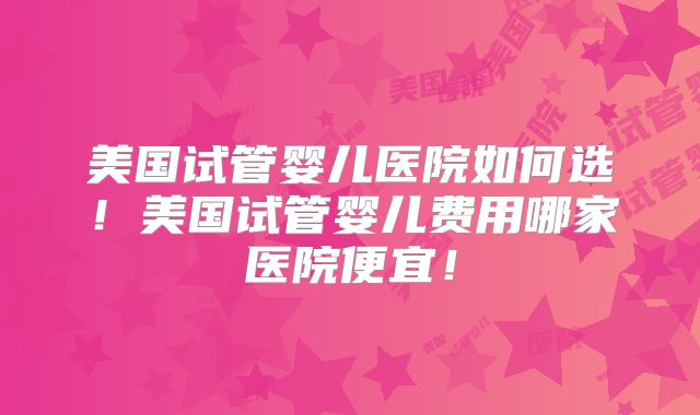 美国试管婴儿医院如何选！美国试管婴儿费用哪家医院便宜！
