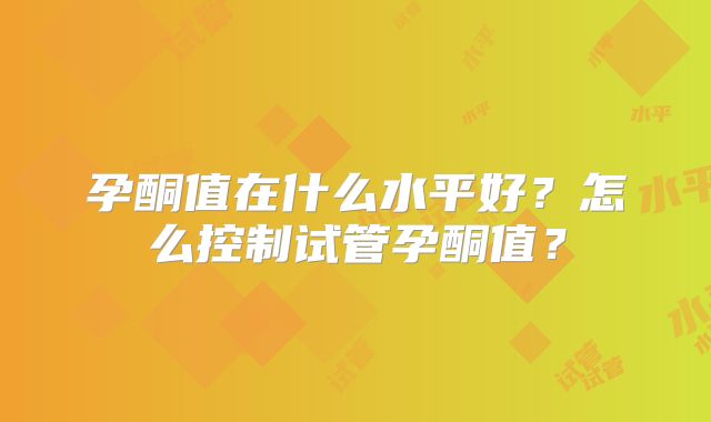 孕酮值在什么水平好？怎么控制试管孕酮值？