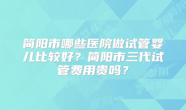 简阳市哪些医院做试管婴儿比较好？简阳市三代试管费用贵吗？