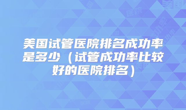 美国试管医院排名成功率是多少（试管成功率比较好的医院排名）