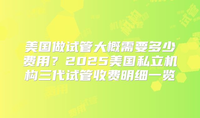 美国做试管大概需要多少费用？2025美国私立机构三代试管收费明细一览