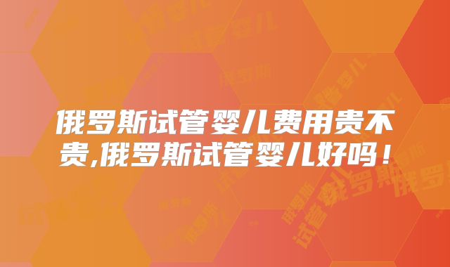 俄罗斯试管婴儿费用贵不贵,俄罗斯试管婴儿好吗！