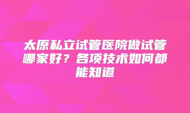 太原私立试管医院做试管哪家好？各项技术如何都能知道