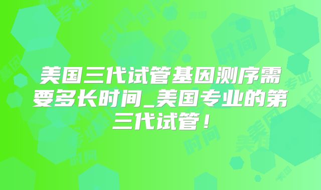 美国三代试管基因测序需要多长时间_美国专业的第三代试管！