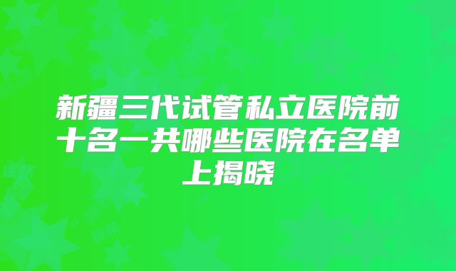 新疆三代试管私立医院前十名一共哪些医院在名单上揭晓