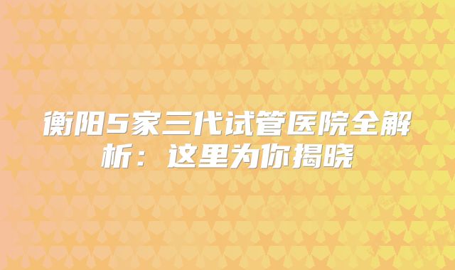 衡阳5家三代试管医院全解析:这里为你揭晓