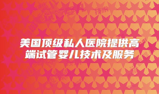 美国顶级私人医院提供高端试管婴儿技术及服务