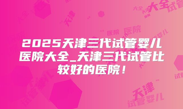 2025天津三代试管婴儿医院大全_天津三代试管比较好的医院！