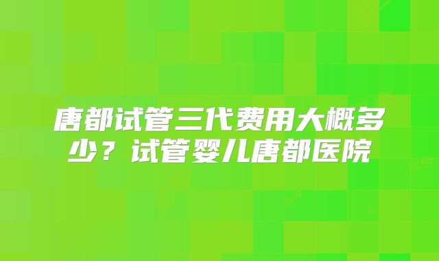 唐都试管三代费用大概多少？试管婴儿唐都医院