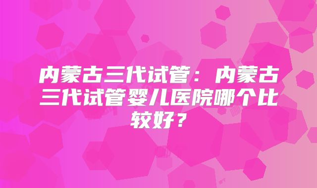 内蒙古三代试管：内蒙古三代试管婴儿医院哪个比较好？
