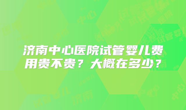 济南中心医院试管婴儿费用贵不贵？大概在多少？