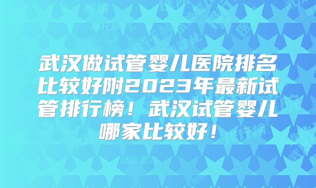 武汉做试管婴儿医院排名比较好附2023年最新试管排行榜！武汉试管婴儿哪家比较好！