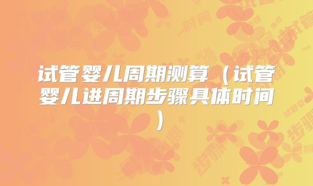 试管婴儿周期测算（试管婴儿进周期步骤具体时间）