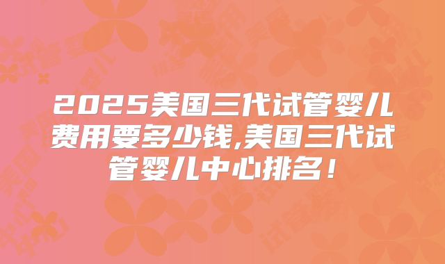 2025美国三代试管婴儿费用要多少钱,美国三代试管婴儿中心排名！