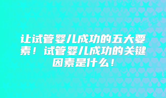 让试管婴儿成功的五大要素!试管婴儿成功的关键因素是什么!