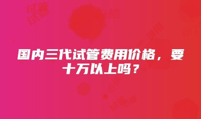 国内三代试管费用价格，要十万以上吗？