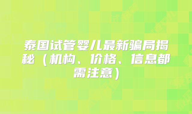 泰国试管婴儿最新骗局揭秘（机构、价格、信息都需注意）