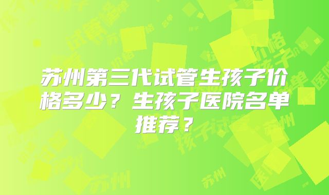 苏州第三代试管生孩子价格多少？生孩子医院名单推荐？