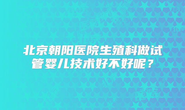 北京朝阳医院生殖科做试管婴儿技术好不好呢？