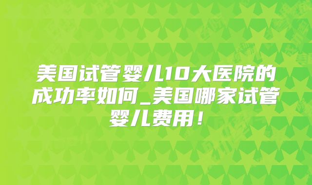美国试管婴儿10大医院的成功率如何_美国哪家试管婴儿费用！