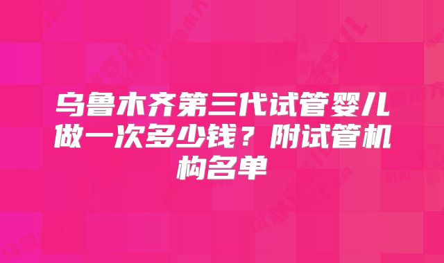 乌鲁木齐第三代试管婴儿做一次多少钱？附试管机构名单