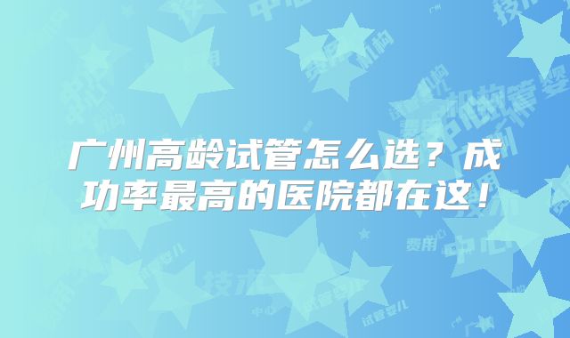 广州高龄试管怎么选？成功率最高的医院都在这！