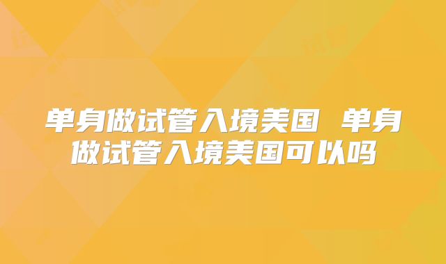 单身做试管入境美国 单身做试管入境美国可以吗