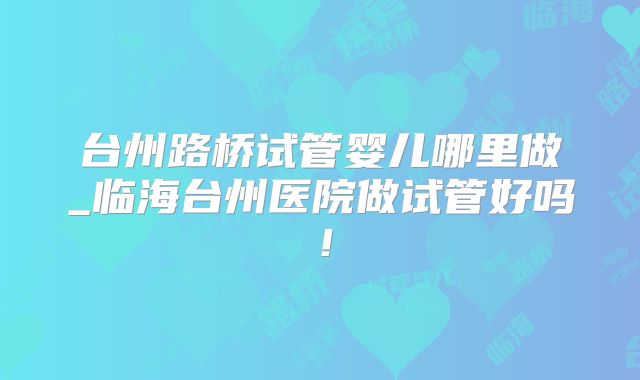 台州路桥试管婴儿哪里做_临海台州医院做试管好吗!