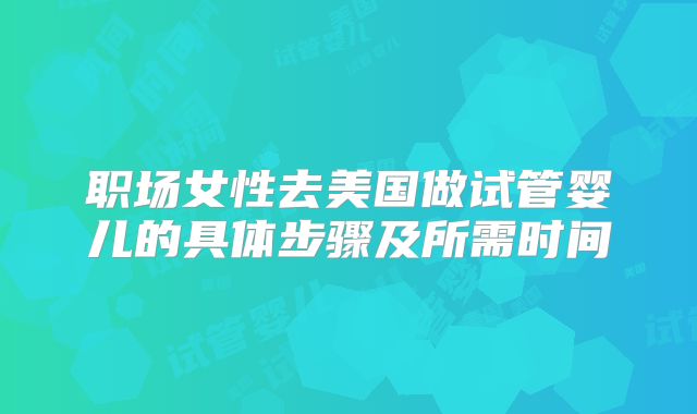 职场女性去美国做试管婴儿的具体步骤及所需时间
